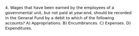 4. Wages that have been earned by the employees of a governmental unit, but not paid at year-end, should be recorded in the General Fund by a debit to which of the following accounts? A) Appropriations. B) Encumbrances. C) Expenses. D) Expenditures.