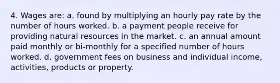 4. Wages are: a. found by multiplying an hourly pay rate by the number of hours worked. b. a payment people receive for providing natural resources in the market. c. an annual amount paid monthly or bi-monthly for a specified number of hours worked. d. government fees on business and individual income, activities, products or property.