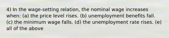 4) In the wage-setting relation, the nominal wage increases when: (a) the price level rises. (b) unemployment benefits fall. (c) the minimum wage falls. (d) the unemployment rate rises. (e) all of the above