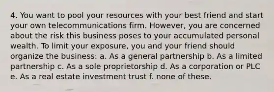 4. You want to pool your resources with your best friend and start your own telecommunications firm. However, you are concerned about the risk this business poses to your accumulated personal wealth. To limit your exposure, you and your friend should organize the business: a. As a general partnership b. As a limited partnership c. As a sole proprietorship d. As a corporation or PLC e. As a real estate investment trust f. none of these.