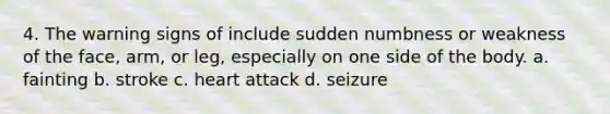 4. The warning signs of include sudden numbness or weakness of the face, arm, or leg, especially on one side of the body. a. fainting b. stroke c. heart attack d. seizure