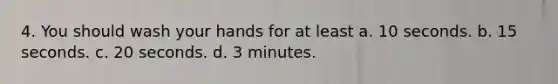 4. You should wash your hands for at least a. 10 seconds. b. 15 seconds. c. 20 seconds. d. 3 minutes.