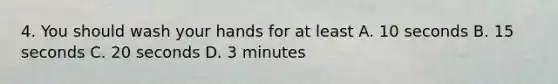 4. You should wash your hands for at least A. 10 seconds B. 15 seconds C. 20 seconds D. 3 minutes