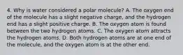 4. Why is water considered a polar molecule? A. The oxygen end of the molecule has a slight negative charge, and the hydrogen end has a slight positive charge. B. The oxygen atom is found between the two hydrogen atoms. C. The oxygen atom attracts the hydrogen atoms. D. Both hydrogen atoms are at one end of the molecule, and the oxygen atom is at the other end.