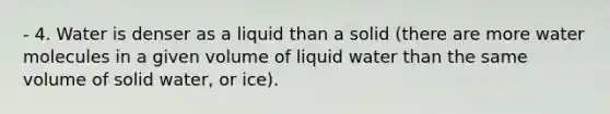 - 4. Water is denser as a liquid than a solid (there are more water molecules in a given volume of liquid water than the same volume of solid water, or ice).