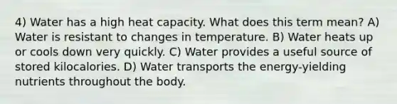 4) Water has a high heat capacity. What does this term mean? A) Water is resistant to changes in temperature. B) Water heats up or cools down very quickly. C) Water provides a useful source of stored kilocalories. D) Water transports the energy-yielding nutrients throughout the body.