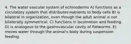 4. The water vascular system of echinoderms A) functions as a circulatory system that distributes nutrients to body cells B) is bilateral in organization, even though the adult animal is not bilaterally symmetrical. C) functions in locomotion and feeding. D) is analogous to the gastrovascular cavity of flatworms. E) moves water through the animal's body during suspension feeding.