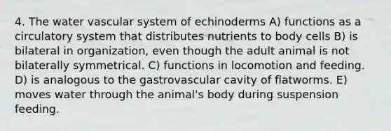 4. The water vascular system of echinoderms A) functions as a circulatory system that distributes nutrients to body cells B) is bilateral in organization, even though the adult animal is not bilaterally symmetrical. C) functions in locomotion and feeding. D) is analogous to the gastrovascular cavity of flatworms. E) moves water through the animal's body during suspension feeding.