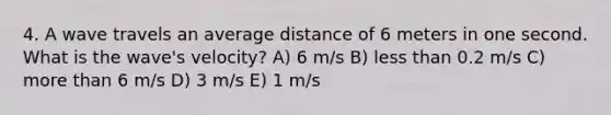 4. A wave travels an average distance of 6 meters in one second. What is the wave's velocity? A) 6 m/s B) less than 0.2 m/s C) more than 6 m/s D) 3 m/s E) 1 m/s