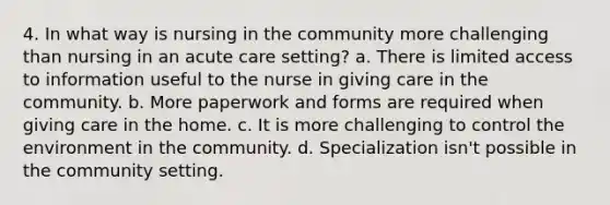 4. In what way is nursing in the community more challenging than nursing in an acute care setting? a. There is limited access to information useful to the nurse in giving care in the community. b. More paperwork and forms are required when giving care in the home. c. It is more challenging to control the environment in the community. d. Specialization isn't possible in the community setting.