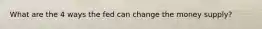 What are the 4 ways the fed can change the money supply?