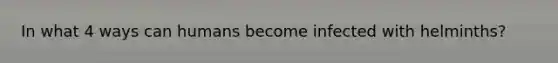 In what 4 ways can humans become infected with helminths?