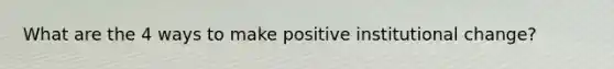 What are the 4 ways to make positive institutional change?