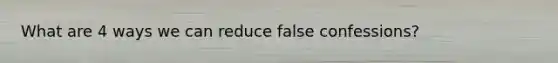 What are 4 ways we can reduce false confessions?