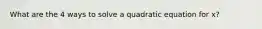 What are the 4 ways to solve a quadratic equation for x?