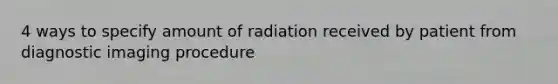 4 ways to specify amount of radiation received by patient from diagnostic imaging procedure