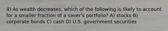 4) As wealth decreases, which of the following is likely to account for a smaller fraction of a saver's portfolio? A) stocks B) corporate bonds C) cash D) U.S. government securities