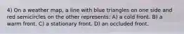 4) On a weather map, a line with blue triangles on one side and red semicircles on the other represents: A) a cold front. B) a warm front. C) a stationary front. D) an occluded front.