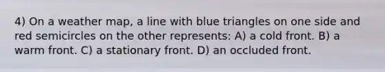 4) On a weather map, a line with blue triangles on one side and red semicircles on the other represents: A) a cold front. B) a warm front. C) a stationary front. D) an occluded front.