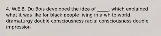 4. W.E.B. Du Bois developed the idea of _____, which explained what it was like for black people living in a white world. dramaturgy double consciousness racial consciousness double impression