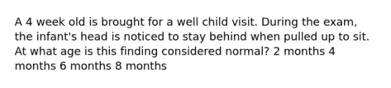 A 4 week old is brought for a well child visit. During the exam, the infant's head is noticed to stay behind when pulled up to sit. At what age is this finding considered normal? 2 months 4 months 6 months 8 months