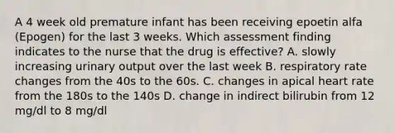 A 4 week old premature infant has been receiving epoetin alfa (Epogen) for the last 3 weeks. Which assessment finding indicates to the nurse that the drug is effective? A. slowly increasing urinary output over the last week B. respiratory rate changes from the 40s to the 60s. C. changes in apical heart rate from the 180s to the 140s D. change in indirect bilirubin from 12 mg/dl to 8 mg/dl