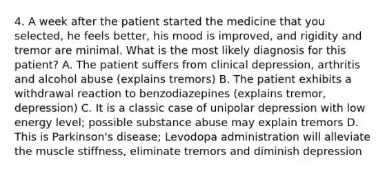 4. A week after the patient started the medicine that you selected, he feels better, his mood is improved, and rigidity and tremor are minimal. What is the most likely diagnosis for this patient? A. The patient suffers from clinical depression, arthritis and alcohol abuse (explains tremors) B. The patient exhibits a withdrawal reaction to benzodiazepines (explains tremor, depression) C. It is a classic case of unipolar depression with low energy level; possible substance abuse may explain tremors D. This is Parkinson's disease; Levodopa administration will alleviate the muscle stiffness, eliminate tremors and diminish depression