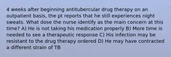 4 weeks after beginning antitubercular drug therapy on an outpatient basis, the pt reports that he still experiences night sweats. What dose the nurse identify as the main concern at this time? A) He is not taking his medication properly B) More time is needed to see a therapeutic response C) His infection may be resistant to the drug therapy ordered D) He may have contracted a different strain of TB