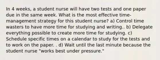 In 4 weeks, a student nurse will have two tests and one paper due in the same week. What is the most effective time-management strategy for this student nurse? a) Control time wasters to have more time for studying and writing.. b) Delegate everything possible to create more time for studying. c) Schedule specific times on a calendar to study for the tests and to work on the paper. . d) Wait until the last minute because the student nurse "works best under pressure."