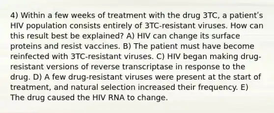 4) Within a few weeks of treatment with the drug 3TC, a patientʹs HIV population consists entirely of 3TC-resistant viruses. How can this result best be explained? A) HIV can change its surface proteins and resist vaccines. B) The patient must have become reinfected with 3TC-resistant viruses. C) HIV began making drug-resistant versions of reverse transcriptase in response to the drug. D) A few drug-resistant viruses were present at the start of treatment, and natural selection increased their frequency. E) The drug caused the HIV RNA to change.