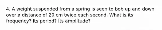 4. A weight suspended from a spring is seen to bob up and down over a distance of 20 cm twice each second. What is its frequency? Its period? Its amplitude?