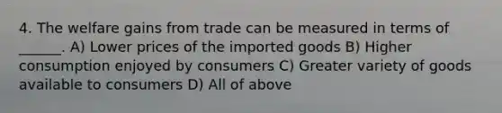 4. The welfare gains from trade can be measured in terms of ______. A) Lower prices of the imported goods B) Higher consumption enjoyed by consumers C) Greater variety of goods available to consumers D) All of above