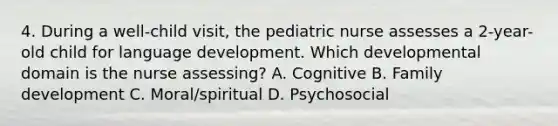 4. During a well-child visit, the pediatric nurse assesses a 2-year-old child for language development. Which developmental domain is the nurse assessing? A. Cognitive B. Family development C. Moral/spiritual D. Psychosocial