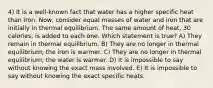 4) It is a well-known fact that water has a higher specific heat than iron. Now, consider equal masses of water and iron that are initially in thermal equilibrium. The same amount of heat, 30 calories, is added to each one. Which statement is true? A) They remain in thermal equilibrium. B) They are no longer in thermal equilibrium; the iron is warmer. C) They are no longer in thermal equilibrium; the water is warmer. D) It is impossible to say without knowing the exact mass involved. E) It is impossible to say without knowing the exact specific heats.