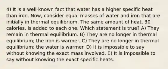 4) It is a well-known fact that water has a higher specific heat than iron. Now, consider equal masses of water and iron that are initially in thermal equilibrium. The same amount of heat, 30 calories, is added to each one. Which statement is true? A) They remain in thermal equilibrium. B) They are no longer in thermal equilibrium; the iron is warmer. C) They are no longer in thermal equilibrium; the water is warmer. D) It is impossible to say without knowing the exact mass involved. E) It is impossible to say without knowing the exact specific heats.