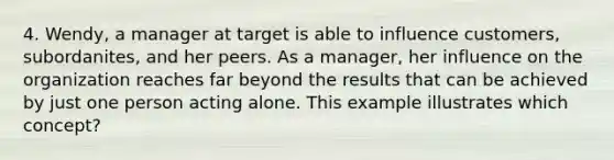 4. Wendy, a manager at target is able to influence customers, subordanites, and her peers. As a manager, her influence on the organization reaches far beyond the results that can be achieved by just one person acting alone. This example illustrates which concept?