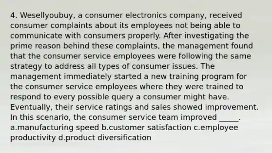 4. Wesellyoubuy, a consumer electronics company, received consumer complaints about its employees not being able to communicate with consumers properly. After investigating the prime reason behind these complaints, the management found that the consumer service employees were following the same strategy to address all types of consumer issues. The management immediately started a new training program for the consumer service employees where they were trained to respond to every possible query a consumer might have. Eventually, their service ratings and sales showed improvement. In this scenario, the consumer service team improved _____. a.manufacturing speed b.customer satisfaction c.employee productivity d.product diversification