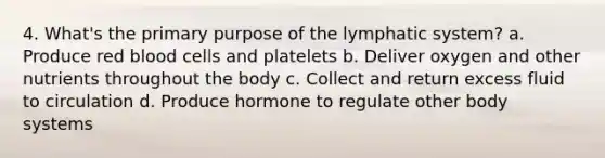 4. What's the primary purpose of the lymphatic system? a. Produce red blood cells and platelets b. Deliver oxygen and other nutrients throughout the body c. Collect and return excess fluid to circulation d. Produce hormone to regulate other body systems