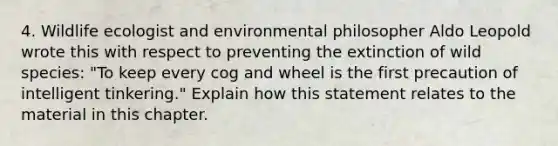 4. Wildlife ecologist and environmental philosopher Aldo Leopold wrote this with respect to preventing the extinction of wild species: "To keep every cog and wheel is the first precaution of intelligent tinkering." Explain how this statement relates to the material in this chapter.