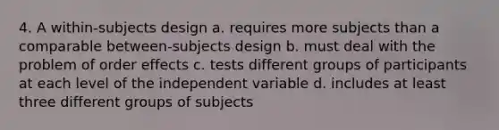 4. A within-subjects design a. requires more subjects than a comparable between-subjects design b. must deal with the problem of order effects c. tests different groups of participants at each level of the independent variable d. includes at least three different groups of subjects