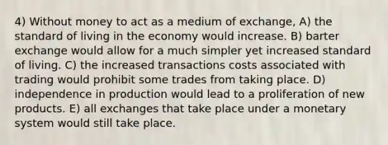 4) Without money to act as a medium of exchange, A) the standard of living in the economy would increase. B) barter exchange would allow for a much simpler yet increased standard of living. C) the increased transactions costs associated with trading would prohibit some trades from taking place. D) independence in production would lead to a proliferation of new products. E) all exchanges that take place under a monetary system would still take place.