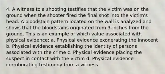 4. A witness to a shooting testifies that the victim was on the ground when the shooter fired the final shot into the victim's head. A bloodstain pattern located on the wall is analyzed and shows that the bloodstains originated from 3-inches from the ground. This is an example of which value associated with physical evidence: a. Physical evidence exonerating the innocent b. Physical evidence establishing the identity of persons associated with the crime c. Physical evidence placing the suspect in contact with the victim d. Physical evidence corroborating testimony from a witness