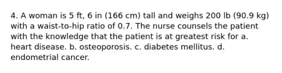 4. A woman is 5 ft, 6 in (166 cm) tall and weighs 200 lb (90.9 kg) with a waist-to-hip ratio of 0.7. The nurse counsels the patient with the knowledge that the patient is at greatest risk for a. heart disease. b. osteoporosis. c. diabetes mellitus. d. endometrial cancer.