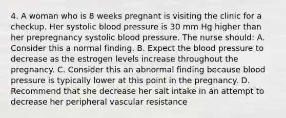 4. A woman who is 8 weeks pregnant is visiting the clinic for a checkup. Her systolic <a href='https://www.questionai.com/knowledge/kD0HacyPBr-blood-pressure' class='anchor-knowledge'>blood pressure</a> is 30 mm Hg higher than her prepregnancy systolic blood pressure. The nurse should: A. Consider this a normal finding. B. Expect <a href='https://www.questionai.com/knowledge/k7oXMfj7lk-the-blood' class='anchor-knowledge'>the blood</a> pressure to decrease as the estrogen levels increase throughout the pregnancy. C. Consider this an abnormal finding because blood pressure is typically lower at this point in the pregnancy. D. Recommend that she decrease her salt intake in an attempt to decrease her peripheral vascular resistance