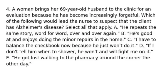 4. A woman brings her 69-year-old husband to the clinic for an evaluation because he has become increasingly forgetful. Which of the following would lead the nurse to suspect that the client has Alzheimer's disease? Select all that apply. A. "He repeats the same story, word for word, over and over again." B. "He's good at and enjoys doing the minor repairs in the home." C. "I have to balance the checkbook now because he just won't do it." D. "If I don't tell him when to shower, he won't and will fight me on it." E. "He got lost walking to the pharmacy around the corner the other day."