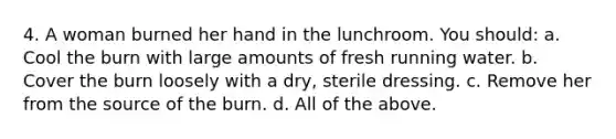 4. A woman burned her hand in the lunchroom. You should: a. Cool the burn with large amounts of fresh running water. b. Cover the burn loosely with a dry, sterile dressing. c. Remove her from the source of the burn. d. All of the above.