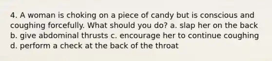 4. A woman is choking on a piece of candy but is conscious and coughing forcefully. What should you do? a. slap her on the back b. give abdominal thrusts c. encourage her to continue coughing d. perform a check at the back of the throat