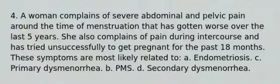 4. A woman complains of severe abdominal and pelvic pain around the time of menstruation that has gotten worse over the last 5 years. She also complains of pain during intercourse and has tried unsuccessfully to get pregnant for the past 18 months. These symptoms are most likely related to: a. Endometriosis. c. Primary dysmenorrhea. b. PMS. d. Secondary dysmenorrhea.