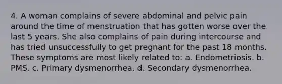 4. A woman complains of severe abdominal and pelvic pain around the time of menstruation that has gotten worse over the last 5 years. She also complains of pain during intercourse and has tried unsuccessfully to get pregnant for the past 18 months. These symptoms are most likely related to: a. Endometriosis. b. PMS. c. Primary dysmenorrhea. d. Secondary dysmenorrhea.