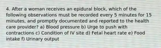 4. After a woman receives an epidural block, which of the following observations must be recorded every 5 minutes for 15 minutes, and promptly documented and reported to the health care provider? a) Blood pressure b) Urge to push with contractions c) Condition of IV site d) Fetal heart rate e) Food intake f) Urinary output